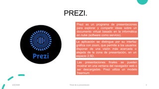 PREZI.
3/9/20XX Título de la presentación 5
Prezi es un programa de presentaciones
para explorar y compartir ideas sobre un
documento virtual basado en la informática
en nube (software como servicio).
Las presentaciones finales se pueden
mostrar en una ventana del navegador web o
ser descargadas. Prezi utiliza un modelo
freemium
La aplicación se distingue por su interfaz
gráfica con zoom, que permite a los usuarios
disponer de una visión más acercada o
alejada de la zona de presentación, en un
espacio 2.5D.
 