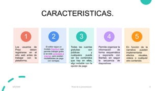 CARACTERISTICAS.
Los usuarios de
Prezi deben
registrarse en el
sitio web antes de
trabajar con la
plataforma.
1
El editor sigue un
modelo freemium que
permite trabajar gratis
si se está conectado a
internet, pero existen
modalidades de pago
con ventajas.
2
Todas las cuentas
gratuitas son
públicas y
cualquiera puede
ver los contenidos
que hay en ellas,
algo evitable con la
opción de pago
3
Permite organizar la
información de
forma esquemática
y exponerla con
libertad, sin seguir
la secuencia de
diapositivas
4
En función de la
narrativa pueden
implementarse
efectos visuales,
videos o cualquier
otro contenido.
5
3/9/20XX Título de la presentación 6
 