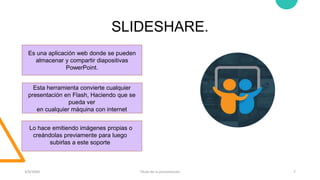 SLIDESHARE.
3/9/20XX Título de la presentación 7
Es una aplicación web donde se pueden
almacenar y compartir diapositivas
PowerPoint.
Esta herramienta convierte cualquier
presentación en Flash, Haciendo que se
pueda ver
en cualquier máquina con internet
Lo hace emitiendo imágenes propias o
creándolas previamente para luego
subirlas a este soporte
 