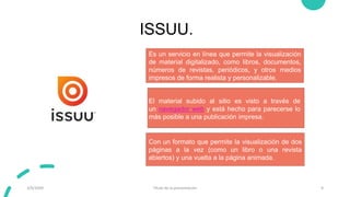 ISSUU.
3/9/20XX Título de la presentación 9
Es un servicio en línea que permite la visualización
de material digitalizado, como libros, documentos,
números de revistas, periódicos, y otros medios
impresos de forma realista y personalizable.
Con un formato que permite la visualización de dos
páginas a la vez (como un libro o una revista
abiertos) y una vuelta a la página animada.
El material subido al sitio es visto a través de
un navegador web y está hecho para parecerse lo
más posible a una publicación impresa.
 
