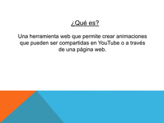 ¿Qué es?
Una herramienta web que permite crear animaciones
que pueden ser compartidas en YouTube o a través
de una página web.
 