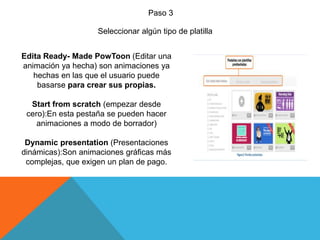 Paso 3
Seleccionar algún tipo de platilla
Edita Ready- Made PowToon (Editar una
animación ya hecha) son animaciones ya
hechas en las que el usuario puede
basarse para crear sus propias.
Start from scratch (empezar desde
cero):En esta pestaña se pueden hacer
animaciones a modo de borrador)
Dynamic presentation (Presentaciones
dinámicas):Son animaciones gráficas más
complejas, que exigen un plan de pago.
 