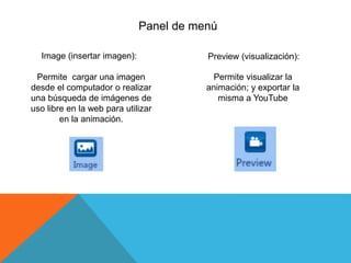 Panel de menú
Image (insertar imagen):
Permite cargar una imagen
desde el computador o realizar
una búsqueda de imágenes de
uso libre en la web para utilizar
en la animación.
Preview (visualización):
Permite visualizar la
animación; y exportar la
misma a YouTube
 