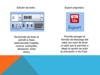 Edición de texto:
Da formato de texto al
párrafo o frase
seleccionado (negrilla,
cursiva, subrayado,
alineación, entre
otros).
Export (exportar):
Permite escoger el
formato de descarga del
video (en caso de tener
un plan que lo permita) o
elegir la opción de subir
la animación a YouTube .
 
