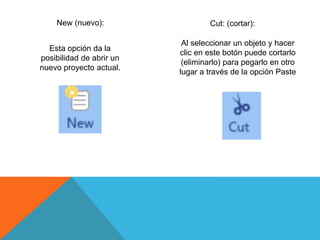 New (nuevo):
Esta opción da la
posibilidad de abrir un
nuevo proyecto actual.
Cut: (cortar):
Al seleccionar un objeto y hacer
clic en este botón puede cortarlo
(eliminarlo) para pegarlo en otro
lugar a través de la opción Paste
 