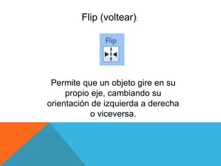 Flip (voltear):
Permite que un objeto gire en su
propio eje, cambiando su
orientación de izquierda a derecha
o viceversa.
 