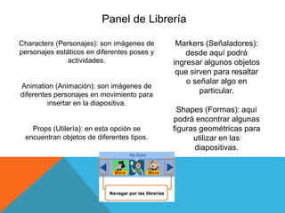Panel de Librería
Markers (Señaladores):
desde aquí podrá
ingresar algunos objetos
que sirven para resaltar
o señalar algo en
particular.
Shapes (Formas): aquí
podrá encontrar algunas
figuras geométricas para
utilizar en las
diapositivas.
Characters (Personajes): son imágenes de
personajes estáticos en diferentes poses y
actividades.
Animation (Animación): son imágenes de
diferentes personajes en movimiento para
insertar en la diapositiva.
Props (Utilería): en esta opción se
encuentran objetos de diferentes tipos.
 