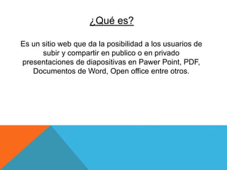 ¿Qué es?
Es un sitio web que da la posibilidad a los usuarios de
subir y compartir en publico o en privado
presentaciones de diapositivas en Pawer Point, PDF,
Documentos de Word, Open office entre otros.
 