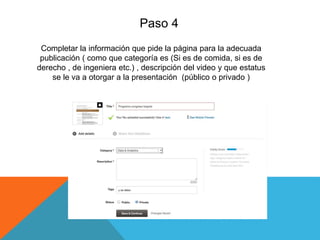 Paso 4
Completar la información que pide la página para la adecuada
publicación ( como que categoría es (Si es de comida, si es de
derecho , de ingeniera etc.) , descripción del video y que estatus
se le va a otorgar a la presentación (público o privado )
 