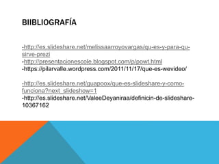 BIIBLIOGRAFÍA
-http://es.slideshare.net/melissaarroyovargas/qu-es-y-para-qu-
sirve-prezi
-http://presentacionescole.blogspot.com/p/powt.html
-https://pilarvalle.wordpress.com/2011/11/17/que-es-wevideo/
-http://es.slideshare.net/guapoox/que-es-slideshare-y-como-
funciona?next_slideshow=1
-http://es.slideshare.net/ValeeDeyaniraa/definicin-de-slideshare-
10367162
 