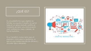 ¿QUÉ ES?
Es una plataforma cuyo objetivo es
brindar una ayuda al usuario, la cual se
basa en un apoyo textual o gráfico al
momento de tener una comunicación
oral, conferencia, clase o debate, de
forma ilustrativa.
Es un beneficio mutuo tanto para el
expositor, como para su audiencia, ya
que es una manera sencilla de ubicarse y
recordar datos relevantes.
 