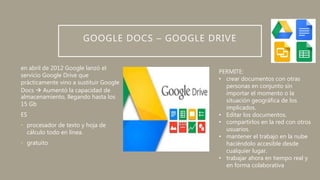 GOOGLE DOCS – GOOGLE DRIVE
en abril de 2012 Google lanzó el
servicio Google Drive que
prácticamente vino a sustituir Google
Docs  Aumentó la capacidad de
almacenamiento, llegando hasta los
15 Gb
ES
• procesador de texto y hoja de
cálculo todo en línea.
• gratuito
PERMITE:
• crear documentos con otras
personas en conjunto sin
importar el momento o la
situación geográfica de los
implicados.
• Editar los documentos.
• compartirlos en la red con otros
usuarios.
• mantener el trabajo en la nube
haciéndolo accesible desde
cualquier lugar.
• trabajar ahora en tiempo real y
en forma colaborativa
 