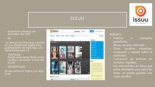 ISSUU
• el servicio comenzó en
diciembre del 2007
• ES:
un servicio en línea que consiste
en una plataforma digital para
publicaciones de todo tipo, una
herramienta web 2.0
• VENTAJAS:
Puede crear tanto libros como
revistas y es similar a una red
social.
• DESVENTAJAS:
Se encuentra en ingles y es algo
lenta.
PERMITE:
• Publicar o compartir
portafolios,
libros, revistas, informes.
• Otros usuarios visualicen,
compartan y opinen sobre lo
publicado.
• Conversión de archivos en
formatos digitales.
• Los documentos en Issuu que
están diseñados para verse en
línea, se pueda guardar una
copia de ellos.
 