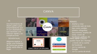 CANVA
• ES
Una herramienta de
diseño gráfico para
emprendedores que
no son diseñadores y
que necesitan una
solución rápida y sin
complicaciones.
• DESVENTAJAS
debemos esperar a
recibir una invitación
de Canva que puede
tardar varios días en
llegar.
PERMITE
• diseñar y crear
contenido web de todo
tipo como carteles,
posters, infografías,
documentos, tarjetas de
visita, covers de
Facebook, gráficos, etc
PARA ABRIR CUENTA
puedes hacer de 3 formas:
• a través de tu cuenta
de Facebook
• con tu cuenta de
Google
• con tu cuenta de email.
 