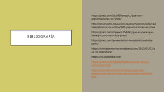 BIBLIOGRAFÍA
• https://prezi.com/akb939ampyt_/que-son-
presentaciones-en-línea/
• http://recursostic.educacion.es/observatorio/web/ca/i
nternet/recursos-online/945-presentaciones-en-linea
• https://prezi.com/rqiwwm154z8q/que-es-para-que-
sirve-y-como-se-utiliza-prezi/
• https://prezi.com/presentation-template/creativity-
paint/
• https://nimiasanmartin.wordpress.com/2013/03/03/q
ue-es-slideshare/
• https://es.slideshare.net/
• https://prezi.com/vdqwkokfyte0/que-es-issuu-y-
como-funciona/
• http://www.educacontic.es/blog/canva-una-
espectacular-herramienta-para-disenar-contenido-
web
 