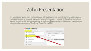 Zoho Presentation
◦ Es una opción que si bien no se distingue por su dinamismo, permite generar presentaciones
rápidas a las que se le puede agregar mapas conceptuales y videos. Un beneficio que ofrece
es que permite editar las imágenes que se incluyen. Las presentaciones pueden exportarse en
diferentes formatos como SlideShow, PowerPoint y PDF.
 