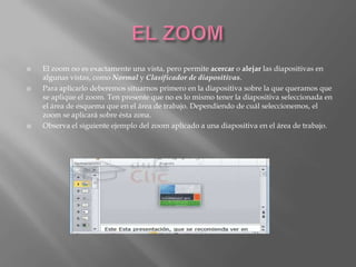   El zoom no es exactamente una vista, pero permite acercar o alejar las diapositivas en
    algunas vistas, como Normal y Clasificador de diapositivas.
   Para aplicarlo deberemos situarnos primero en la diapositiva sobre la que queramos que
    se aplique el zoom. Ten presente que no es lo mismo tener la diapositiva seleccionada en
    el área de esquema que en el área de trabajo. Dependiendo de cuál seleccionemos, el
    zoom se aplicará sobre ésta zona.
   Observa el siguiente ejemplo del zoom aplicado a una diapositiva en el área de trabajo.
 