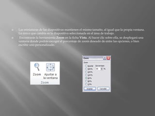    Las miniaturas de las diapositivas mantienen el mismo tamaño, al igual que la propia ventana.
    Lo único que cambia es la diapositiva seleccionada en el área de trabajo.
   Encontrarás la herramienta Zoom en la ficha Vista. Al hacer clic sobre ella, se desplegará una
    ventana donde podrás escoger el porcentaje de zoom deseado de entre las opciones, o bien
    escribir uno personalizado.
 