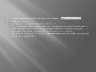    También se puede aplicar el zoom a través de la barra de
   estado con el control
    desplazando el marcador o pulsando los botones - y +.
    Una opción muy útil es la de ajustar el tamaño de la diapositiva al tamaño de la ventana. Es
    decir, que la diapositiva se verá más pequeña si la ventana de PowerPoint se encuentra
    restaurada, y más grande si se maximiza. Eso sí, siempre se verá completa.
   Para ajustarla, hacemos clic en el botón Ajustar a la ventana de la ficha Vista o bien pulsamos
    el botón de la barra inferior.
 