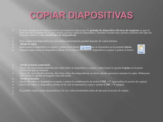    Si estás situado en la vista normal te aconsejamos selecciones la pestaña de diapositiva del área de esquema ya que te
    será más fácil situarte en el lugar dónde quieres copiar la diapositiva. También resulta muy práctico realizar este tipo de
    acciones desde la vista clasificador de diapositivas.

   Para copiar una diapositiva en una misma presentación puedes hacerlo de varias formas:
   Desde la cinta:
   Seleccionar la diapositiva a copiar y pulsar en el botón           que se encuentra en la pestaña Inicio.
   Después seleccionar la diapositiva detrás de la cual se insertará la diapositiva a copiar y pulsar el botón .




    Desde el menú contextual:
   Hacer clic con el botón derecho del ratón sobre la diapositiva a copiar y seleccionar la opción Copiar en el menú
    contextual que se muestra.
   Hacer clic con el botón derecho del ratón entre dos diapositivas, es decir, donde queramos insertar la copia. Deberemo
    seleccionar la opción de pegado más adecuada.
    Desde el teclado:
   Hacer clic sobre la diapositiva a copiar y pulsar la combinación de teclas CTRL + C (que realiza la acción de copiar).
   Hacer clic sobre la diapositiva detrás de la cual se insertará la copia y pulsar CTRL + V (pegar).

   Es posible copiar varias diapositivas a la vez, seleccionándolas antes de ejecutar la acción de copiar.

 