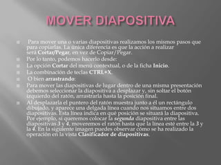     Para mover una o varias diapositivas realizamos los mismos pasos que
    para copiarlas. La única diferencia es que la acción a realizar
    será Cortar/Pegar, en vez de Copiar/Pegar.
   Por lo tanto, podemos hacerlo desde:
   La opción Cortar del menú contextual, o de la ficha Inicio.
   La combinación de teclas CTRL+X.
    O bien arrastrando:
   Para mover las diapositivas de lugar dentro de una misma presentación
    debemos seleccionar la diapositiva a desplazar y, sin soltar el botón
    izquierdo del ratón, arrastrarla hasta la posición final.
   Al desplazarla el puntero del ratón muestra junto a él un rectángulo
    dibujado, y aparece una delgada línea cuando nos situamos entre dos
    diapositivas. Esta línea indica en qué posición se situará la diapositiva.
    Por ejemplo, si queremos colocar la segunda diapositiva entre las
    diapositivas 3 y 4, moveremos el ratón hasta que la línea esté entre la 3 y
    la 4. En la siguiente imagen puedes observar cómo se ha realizado la
    operación en la vista Clasificador de diapositivas.
 