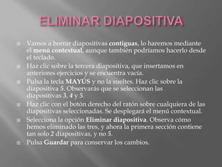    Vamos a borrar diapositivas contiguas, lo haremos mediante
    el menú contextual, aunque también podríamos hacerlo desde
    el teclado.
   Haz clic sobre la tercera diapositiva, que insertamos en
    anteriores ejercicios y se encuentra vacía.
   Pulsa la tecla MAYÚS y no la sueltes. Haz clic sobre la
    diapositiva 5. Observarás que se seleccionan las
    diapositivas 3, 4 y 5.
   Haz clic con el botón derecho del ratón sobre cualquiera de las
    diapositivas seleccionadas. Se desplegará el menú contextual.
   Selecciona la opción Eliminar diapositiva. Observa cómo
    hemos eliminado las tres, y ahora la primera sección contiene
    tan solo 2 diapositivas, y no 5.
   Pulsa Guardar para conservar los cambios.
 