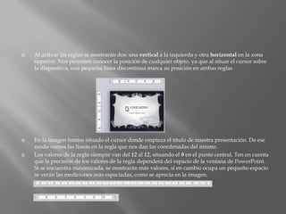    Al activar las reglas se mostrarán dos: una vertical a la izquierda y otra horizontal en la zona
    superior. Nos permiten conocer la posición de cualquier objeto, ya que al situar el cursor sobre
    la diapositiva, una pequeña línea discontinua marca su posición en ambas reglas




   En la imagen hemos situado el cursor donde empieza el título de nuestra presentación. De ese
    modo vemos las líneas en la regla que nos dan las coordenadas del mismo.
   Los valores de la regla siempre van del 12 al 12, situando el 0 en el punto central. Ten en cuenta
    que la precisión de los valores de la regla dependerá del espacio de la ventana de PowerPoint.
    Si se encuentra maximizada, se mostrarán más valores, si en cambio ocupa un pequeño espacio
    se verán las mediciones más espaciadas, como se aprecia en la imagen.
 