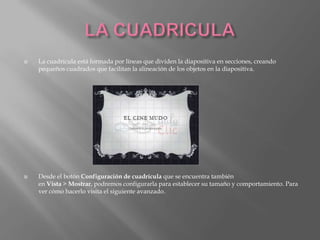    La cuadrícula está formada por líneas que dividen la diapositiva en secciones, creando
    pequeños cuadrados que facilitan la alineación de los objetos en la diapositiva.




   Desde el botón Configuración de cuadrícula que se encuentra también
    en Vista > Mostrar, podremos configurarla para establecer su tamaño y comportamiento. Para
    ver cómo hacerlo visita el siguiente avanzado.
 