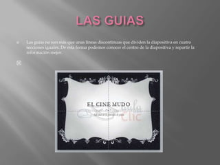    Las guías no son más que unas líneas discontinuas que dividen la diapositiva en cuatro
    secciones iguales. De esta forma podemos conocer el centro de la diapositiva y repartir la
    información mejor.


 