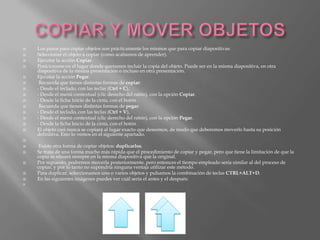    Los pasos para copiar objetos son prácticamente los mismos que para copiar diapositivas:
   Seleccionar el objeto a copiar (como acabamos de aprender).
   Ejecutar la acción Copiar.
   Posicionarse en el lugar donde queramos incluir la copia del objeto. Puede ser en la misma diapositiva, en otra
    diapositiva de la misma presentación o incluso en otra presentación.
   Ejecutar la acción Pegar.
    Recuerda que tienes distintas formas de copiar:
   - Desde el teclado, con las teclas (Ctrl + C),
   - Desde el menú contextual (clic derecho del ratón), con la opción Copiar.
   - Desde la ficha Inicio de la cinta, con el botón .
    Recuerda que tienes distintas formas de pegar:
   - Desde el teclado, con las teclas (Ctrl + V),
   - Desde el menú contextual (clic derecho del ratón), con la opción Pegar.
   - Desde la ficha Inicio de la cinta, con el botón .
   El objeto casi nunca se copiará al lugar exacto que deseemos, de modo que deberemos moverlo hasta su posición
    definitiva. Esto lo vemos en el siguiente apartado.

    Existe otra forma de copiar objetos: duplicarlos.
   Se trata de una forma mucho más rápida que el procedimiento de copiar y pegar, pero que tiene la limitación de que la
    copia se situará siempre en la misma diapositiva que la original.
   Por supuesto, podremos moverla posteriormente, pero entonces el tiempo empleado sería similar al del proceso de
    copiar, y por lo tanto no supondría ninguna ventaja utilizar este método.
   Para duplicar, seleccionamos uno o varios objetos y pulsamos la combinación de teclas CTRL+ALT+D.
   En las siguientes imágenes puedes ver cuál sería el antes y el después:

 