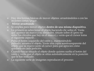    Hay dos formas básicas de mover objetos: arrastrándolos o con las
    acciones cortar/pegar.
    Mover arrastrando
   Se emplea para mover objetos dentro de una misma diapositiva.
   Lo primero es seleccionar el objeto haciendo clic sobre él. Verás
    que aparece un marco a su alrededor, sitúate sobre él (pero no
    sobre los círculos que hay en el marco) y verás que el cursor toma
    el siguiente aspecto .
   Pulsa el botón izquierdo del ratón y, manteniéndolo
    pulsado, arrastra el objeto. Verás una copia semitransparente del
    objeto que se mueve junto al cursor para que aprecies cómo
    quedaría en cada posición.
   Cuando hayas situado el objeto donde quieres suelta el botón del
    ratón y verás que el objeto se sitúa automáticamente en la posición
    que le has indicado.
   La siguiente serie de imágenes reproducen el proceso:
 