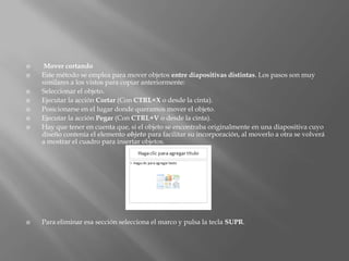     Mover cortando
   Este método se emplea para mover objetos entre diapositivas distintas. Los pasos son muy
    similares a los vistos para copiar anteriormente:
   Seleccionar el objeto.
   Ejecutar la acción Cortar (Con CTRL+X o desde la cinta).
   Posicionarse en el lugar donde queramos mover el objeto.
   Ejecutar la acción Pegar (Con CTRL+V o desde la cinta).
   Hay que tener en cuenta que, si el objeto se encontraba originalmente en una diapositiva cuyo
    diseño contenía el elemento objeto para facilitar su incorporación, al moverlo a otra se volverá
    a mostrar el cuadro para insertar objetos.




   Para eliminar esa sección selecciona el marco y pulsa la tecla SUPR.
 