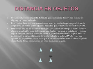    PowerPoint permite medir la distancia que existe entre dos objetos o entre un
    objeto y un punto indicado.
   Para realizar las mediciones necesitamos tener activadas las guías que dividen la
    diapositiva en cuatro partes iguales. Recuerda que se activan desde la ficha Vista.
   Haz clic en uno de los extremos de la guía que quieres utilizar para medir cuando
    el puntero del ratón toma la forma de una flecha, y arrastra la guía hasta el primer
    objeto, después suelta el botón del ratón. A continuación arrastra la guía hasta la
    posición del segundo objeto manteniendo pulsada la tecla MAYÚS, verás que
    aparece un pequeño recuadro en el que te va indicando la distancia desde el primer
    objeto hasta donde se encuentra en estos momentos la guía.
 