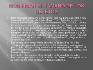    Para modificar el tamaño de un objeto, bien sea para aumentar o para
    disminuir, tienes que visualizar el marco del objeto haciendo clic
    sobre el objeto, en el marco del objeto tenemos ocho círculos o puntos.
   Estos puntos sirven para modificar el tamaño del objeto, si te sitúas en
    los puntos de las esquinas verás que el puntero del ratón se convierte
    en una flecha de dos direcciones que te permitirán modificar al mismo
    tiempo el ancho y alto del objeto, para ello tienes que hacer clic en el
    círculo cuando aparece la flecha, mantener pulsado el botón izquierdo
    del ratón y arrastrarlo hasta darle el tamaño deseado, después suelta
    el botón del ratón.
   Los puntos que se encuentran situados en la mitad de los lados
    verticales tienen una función similar a los situados en las esquinas
    pero con la diferencia de que estos únicamente permiten modificar el
    ancho del objeto. Cuando posicionas el cursor sobre estos puntos, este
    toma esta forma .
   Los puntos que se encuentran situados en la mitad de los lados
    horizontales permiten modificar el alto del objeto. Cuando posicionas
    el cursor sobre estos puntos, este toma esta forma .
 