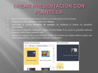    Inicia PowerPoint desde el menú inicio o el acceso directo del escritorio.
   Despliega la ficha Archivo y selecciona Nuevo.
   Selecciona la opción Plantillas de ejemplo. Se mostrará el listado de plantillas
    disponibles.
   Selecciona la plantilla Concurso y pulsa el botón Crear. Si no tienes la plantilla indicada
    instalada, selecciona cualquier otra.
   Observa el aspecto de la presentación creada. En la barra de estado inferior indica que
    tiene 8 diapositivas y que el tema aplicado es Concurso.
 