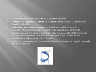    A continuación veremos con detalle las distintas opciones:
   Girar 90º a la izquierda y Girar 90º a la derecha giran el objeto 90 grados en la
    dirección indicada.
   Voltear horizontalmente y Voltear verticalmente: se obtiene su simétrico
    cogiendo como eje de simetría la vertical y la horizontal respectivamente.
   Observa, que sólo con situar el cursor sobre la opción deseada, el objeto muestra
    una pre visualización del resultado. Así, podremos hacer clic si es lo que
    buscábamos, o dejarlo como está si no lo es.
   Veamos el resultado que se produciría en la siguiente imagen de ejemplo para cada
    una de las opciones:
 
