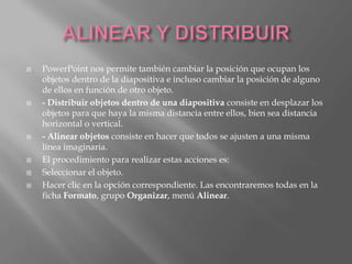    PowerPoint nos permite también cambiar la posición que ocupan los
    objetos dentro de la diapositiva e incluso cambiar la posición de alguno
    de ellos en función de otro objeto.
   - Distribuir objetos dentro de una diapositiva consiste en desplazar los
    objetos para que haya la misma distancia entre ellos, bien sea distancia
    horizontal o vertical.
   - Alinear objetos consiste en hacer que todos se ajusten a una misma
    línea imaginaria.
   El procedimiento para realizar estas acciones es:
   Seleccionar el objeto.
   Hacer clic en la opción correspondiente. Las encontraremos todas en la
    ficha Formato, grupo Organizar, menú Alinear.
 