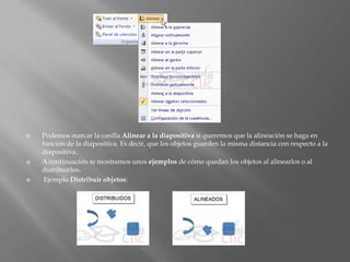    Podemos marcar la casilla Alinear a la diapositiva si queremos que la alineación se haga en
    función de la diapositiva. Es decir, que los objetos guarden la misma distancia con respecto a la
    diapositiva.
   A continuación te mostramos unos ejemplos de cómo quedan los objetos al alinearlos o al
    distribuirlos.
    Ejemplo Distribuir objetos:
 