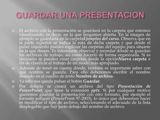    El archivo con la presentación se guardará en la carpeta que estemos
    visualizando, es decir, en la que tengamos abierta. En la imagen de
    ejemplo se guardaría en la carpetaEjemplos del curso. Observa que en
    la parte superior se indica la ruta de dicha carpeta y que desde el
    panel izquierdo puedes explorar las carpetas del equipo para situarte
    en la que desees. Es interesante observar y recordar dónde se guardan
    los archivos de trabajo, así como hacerlo de forma organizada. Si es
    necesario se pueden crear carpetas desde la opciónNueva carpeta a
    fin de clasificar el trabajo de un modo más apropiado.
   Además de tener en cuenta dónde, también es importante saber con
    qué nombre se guarda. Para ello deberemos escribir el nombre
    deseado en el cuadro de texto Nombre de archivo.
   Ya sólo nos queda pulsar el botón Guardar.
   Por defecto se creará un archivo del tipo Presentación de
    PowerPoint, que tiene la extensión pptx. Si por cualquier motivo
    queremos guardar la presentación con otro formato, por ejemplo el
    formato antiguo (PowerPoint 97-2003), lo único que deberemos hacer
    es modificar el tipo de archivo, seleccionando el adecuado de la lista
    desplegable que hay justo debajo del nombre de archivo.
 