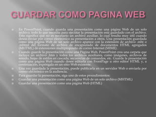    En PowerPoint, cuando guarda una presentación como una página Web de un solo
    archivo, todo lo que necesita para ejecutar la presentación está guardado con el archivo.
    Esto significa que no es necesario un archivo auxiliar, lo cual resulta muy útil cuando
    desea enviar por correo electrónico su presentación a otros. Una presentación guardada
    como una página Web de un solo archivo aparece con la extensión de archivo .mht o
    .mhtml del formato de archivo de encapsulado de documentos HTML agregados
    (MHTML) de extensiones multipropósito de correo Internet (MIME) .
   Cuando guarde la presentación como una Página Web, PowerPoint crea una carpeta que
    incluye un archivo .htm y todos los archivos auxiliares, como imágenes, archivos de
    sonido, hojas de estilos en cascada, secuencias de comandos, etc. Guarde la presentación
    como una página Web cuando desee editarla con FrontPage u otro editor HTML y, a
    continuación, expóngala en un sitio Web existente.
   Una vez guardada la presentación, puede publicarla en un servidor Web o enviarla por
    correo electrónico en la audiencia.
   Para guardar la presentación, siga uno de estos procedimientos:
   Guardar una presentación como una página Web de un solo archivo (MHTML)
   Guardar una presentación como una página Web (HTML)
 