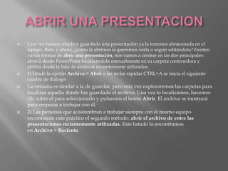    Una vez hemos creado y guardado una presentación ya la tenemos almacenada en el
    equipo. Bien, y ahora, ¿cómo la abrimos si queremos verla o seguir editándola? Existen
    varias formas de abrir una presentación, nos vamos a centrar en las dos principales:
    abrirla desde PowerPoint localizándola manualmente en su carpeta contenedora y
    abrirla desde la lista de archivos recientemente utilizados.
   1) Desde la opción Archivo > Abrir o las teclas rápidas CTRL+A se inicia el siguiente
    cuadro de diálogo:
   La ventana es similar a la de guardar, pero esta vez exploraremos las carpetas para
    localizar aquella donde fue guardado el archivo. Una vez lo localizamos, hacemos
    clic sobre él para seleccionarlo y pulsamos el botón Abrir. El archivo se mostrará
    para empezar a trabajar con él.
   2) Las personas que acostumbran a trabajar siempre con el mismo equipo
    encontrarán más práctico el segundo método: abrir el archivo de entre las
    presentaciones recientemente utilizadas. Este listado lo encontramos
    en Archivo > Reciente.
 