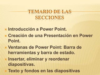  Introducción a Power Point.
 Creación de una Presentación en Power
  Point.
 Ventanas de Power Point: Barra de
  herramientas y barra de estado.
 Insertar, eliminar y reordenar
  diapositivas.
 Texto y fondos en las diapositivas
 