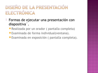  Formas de ejecutar una presentación con
diapositiva´.
 Realizada por un orador ( pantalla completa)
 Examinada de forma individual(ventana).
 Examinada en exposición ( pantalla completa).
 