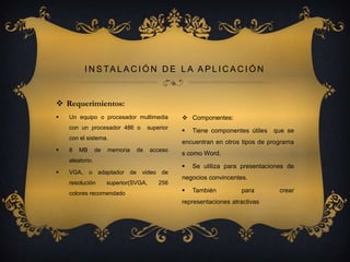 I N S TA L A C I Ó N D E L A A P L I C A C I Ó N

 Requerimientos:


Un equipo o procesador multimedia

 Componentes:

con un procesador 486 o



superior

con el sistema.


8

MB

de

memoria

de

acceso

s como Word.


VGA, o adaptador de video de
resolución

superior(SVGA,

colores recomendado

que se

encuentran en otros tipos de programa

aleatorio.


Tiene componentes útiles

256

Se utiliza para presentaciones de

negocios convincentes.


También

para

representaciones atractivas

crear

 