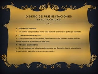 D I S E Ñ O D E P R E S E N TA C I O N E S
ELECTRÓNICAS

 Diapositivas animadas:


nos permite la capacidad de animar cada elemento o serie de un grafico por separado .

 Presentaciones interactivas:


Es muy interesante por que somete un impacto al usuario como por ejemplo e poder

deslizar objetos de la presentación, entre otros.
 Intervalos y transiciones:


Son animaciones que aplicadas a elementos de una diapositiva durante su aparición o

desaparición en la pantalla durante una presentación.

 