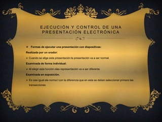 EJECUCIÓN Y CONTROL DE UNA
P R E S E N TA C I Ó N E L E C T R Ó N I C A

 Formas de ejecutar una presentación con diapositivas:
Realizada por un orador:
 Cuando se elige esta presentación la presentación va a ser normal.
Examinada de forma individual:
 Al elegir esta función olas representación va a ser diferente
Examinada en exposición.
 Es casi igual ala norma l con la diferencia que en esta se deben seleccionar primero las
transacciones

 