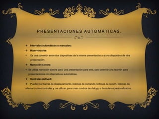 P R E S E N TA C I O N E S A U T O M Á T I C A S .



Intervalos automáticos o manuales:



Hipervínculos:



Es una conexión entre dos diapositivas de la misma presentación o a una diapositiva de otra
presentación.



Narración sonora:

 Se utiliza narración sonora para una presentación para web, para archivar una reunión para
presentaciones con diapositivas automáticas.


Controles ActiveX:



Pueden ser barras de desplazamiento, botones de comando, botones de opción, botones de

alternar u otros controles y se utilizan para crear cuadros de dialogo o formularios personalizados.

 