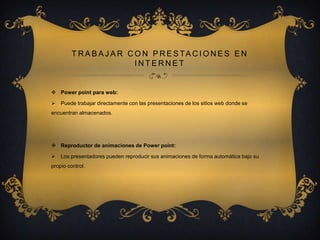 T R A B A J A R C O N P R E S TA C I O N E S E N
INTERNET

 Power point para web:


Puede trabajar directamente con las presentaciones de los sitios web donde se

encuentran almacenados.

 Reproductor de animaciones de Power point:


Los presentadores pueden reproducir sus animaciones de forma automática bajo su

propio control.

 