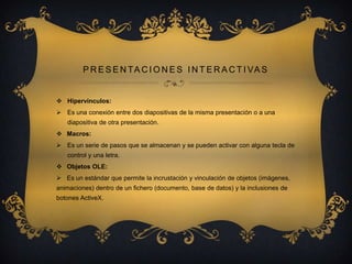 P R E S E N T A C I O N E S I N T E R A C T I VA S

 Hipervínculos:
 Es una conexión entre dos diapositivas de la misma presentación o a una
diapositiva de otra presentación.
 Macros:
 Es un serie de pasos que se almacenan y se pueden activar con alguna tecla de
control y una letra.
 Objetos OLE:
 Es un estándar que permite la incrustación y vinculación de objetos (imágenes,
animaciones) dentro de un fichero (documento, base de datos) y la inclusiones de
botones ActiveX.

 