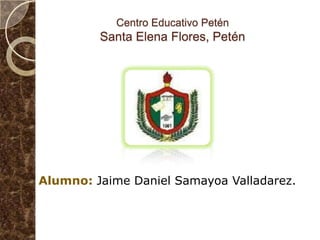Centro Educativo PeténSanta Elena Flores, Petén Alumno: Jaime Daniel Samayoa Valladarez. 